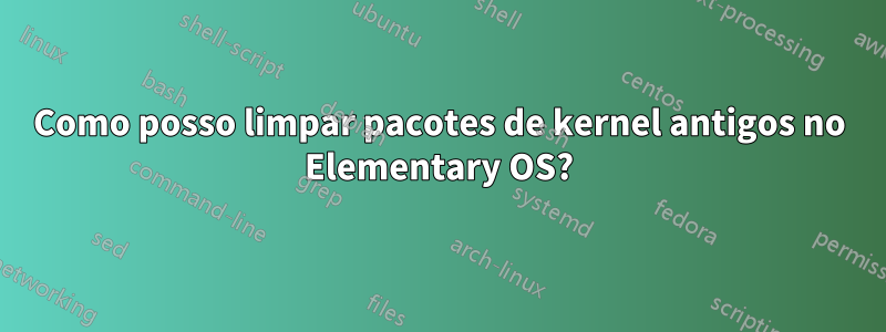 Como posso limpar pacotes de kernel antigos no Elementary OS?