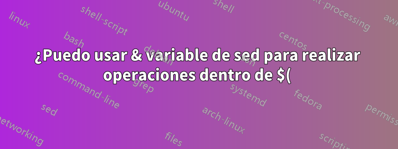 ¿Puedo usar & variable de sed para realizar operaciones dentro de $()?