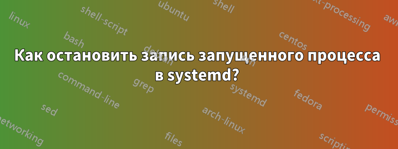 Как остановить запись запущенного процесса в systemd?