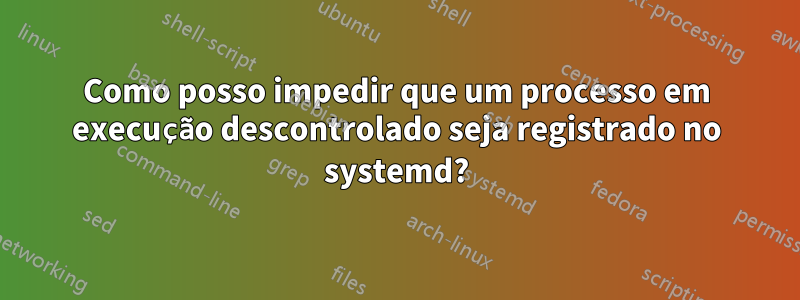 Como posso impedir que um processo em execução descontrolado seja registrado no systemd?