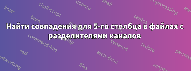 Найти совпадения для 5-го столбца в файлах с разделителями каналов