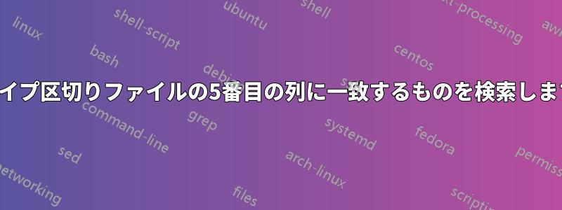 パイプ区切りファイルの5番目の列に一致するものを検索します