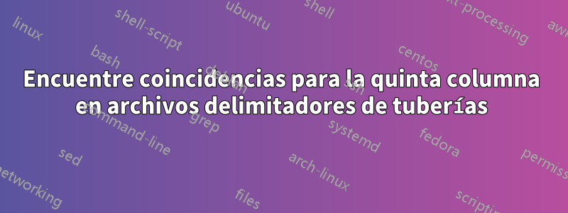 Encuentre coincidencias para la quinta columna en archivos delimitadores de tuberías