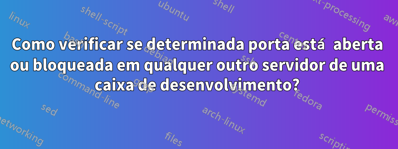 Como verificar se determinada porta está aberta ou bloqueada em qualquer outro servidor de uma caixa de desenvolvimento?