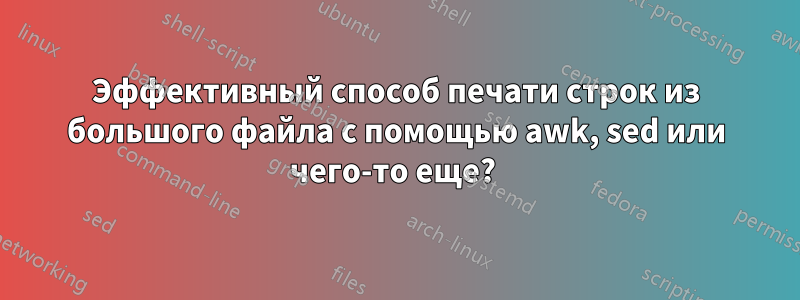 Эффективный способ печати строк из большого файла с помощью awk, sed или чего-то еще? 