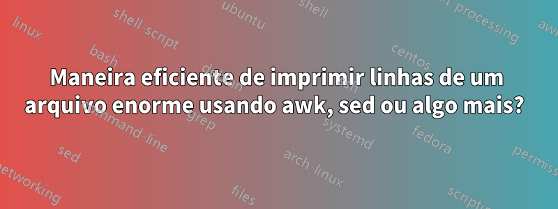 Maneira eficiente de imprimir linhas de um arquivo enorme usando awk, sed ou algo mais? 