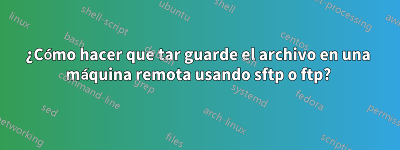 ¿Cómo hacer que tar guarde el archivo en una máquina remota usando sftp o ftp?