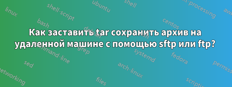 Как заставить tar сохранить архив на удаленной машине с помощью sftp или ftp?