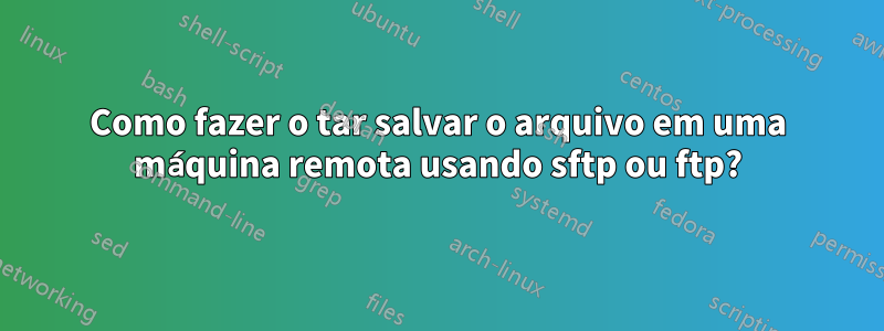 Como fazer o tar salvar o arquivo em uma máquina remota usando sftp ou ftp?