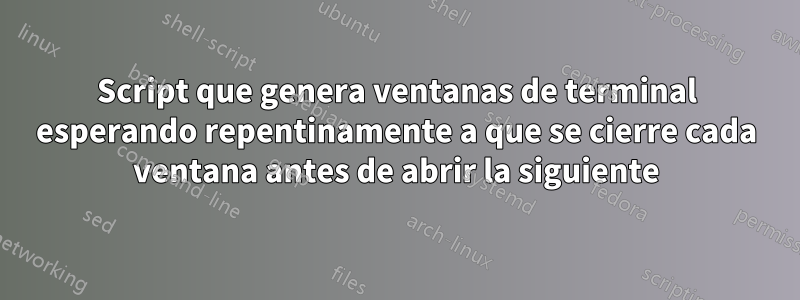 Script que genera ventanas de terminal esperando repentinamente a que se cierre cada ventana antes de abrir la siguiente