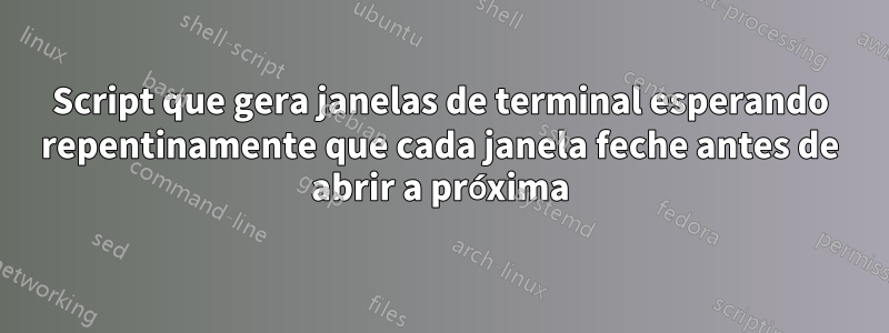 Script que gera janelas de terminal esperando repentinamente que cada janela feche antes de abrir a próxima