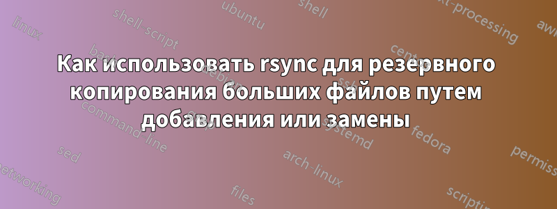 Как использовать rsync для резервного копирования больших файлов путем добавления или замены