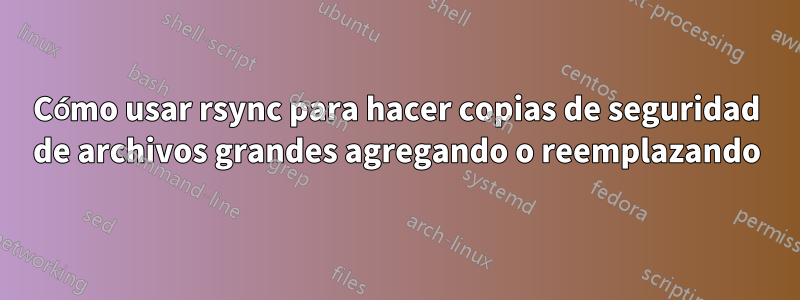 Cómo usar rsync para hacer copias de seguridad de archivos grandes agregando o reemplazando