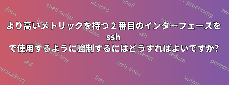 より高いメトリックを持つ 2 番目のインターフェースを ssh で使用するように強制するにはどうすればよいですか?