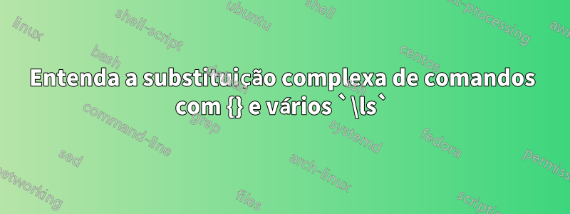 Entenda a substituição complexa de comandos com {} e vários `\ls`