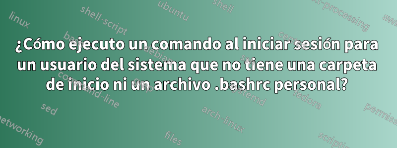 ¿Cómo ejecuto un comando al iniciar sesión para un usuario del sistema que no tiene una carpeta de inicio ni un archivo .bashrc personal?