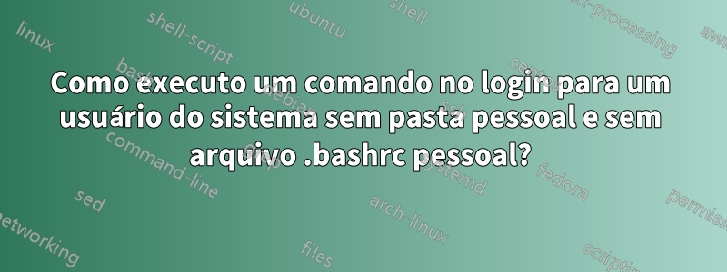 Como executo um comando no login para um usuário do sistema sem pasta pessoal e sem arquivo .bashrc pessoal?