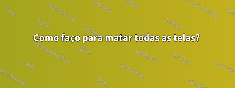 Como faço para matar todas as telas?