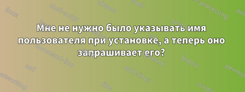 Мне не нужно было указывать имя пользователя при установке, а теперь оно запрашивает его?