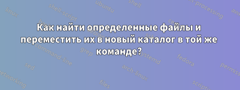Как найти определенные файлы и переместить их в новый каталог в той же команде?