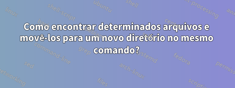 Como encontrar determinados arquivos e movê-los para um novo diretório no mesmo comando?