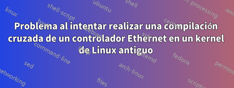 Problema al intentar realizar una compilación cruzada de un controlador Ethernet en un kernel de Linux antiguo