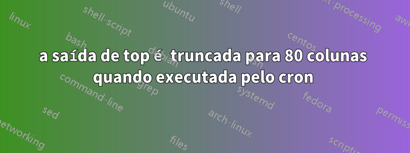 a saída de top é truncada para 80 colunas quando executada pelo cron