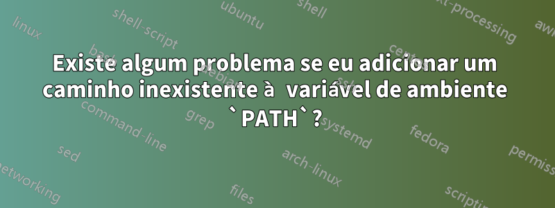 Existe algum problema se eu adicionar um caminho inexistente à variável de ambiente `PATH`?