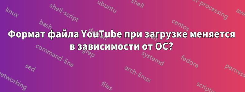 Формат файла YouTube при загрузке меняется в зависимости от ОС?