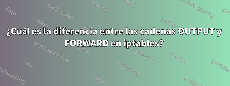 ¿Cuál es la diferencia entre las cadenas OUTPUT y FORWARD en iptables?