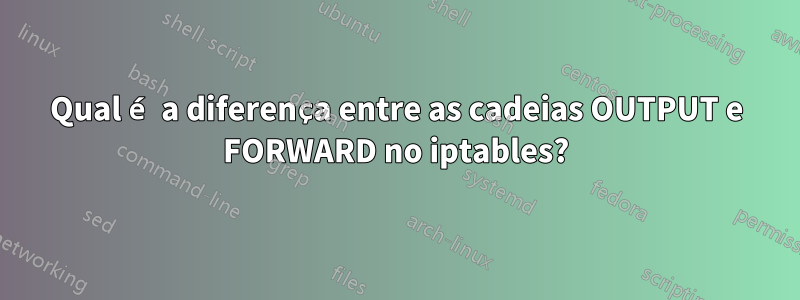 Qual é a diferença entre as cadeias OUTPUT e FORWARD no iptables?