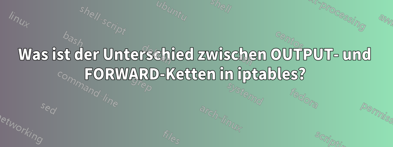 Was ist der Unterschied zwischen OUTPUT- und FORWARD-Ketten in iptables?