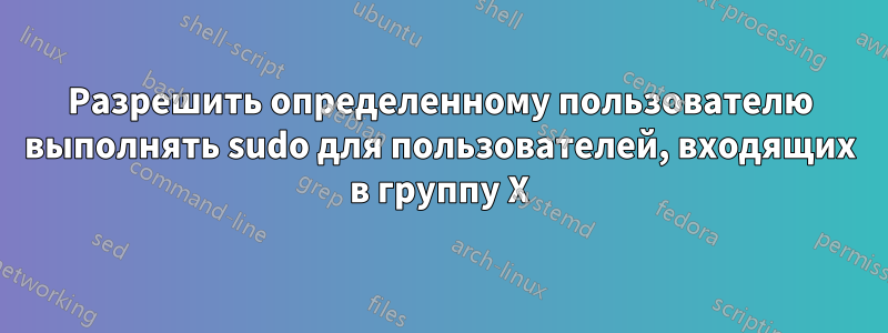 Разрешить определенному пользователю выполнять sudo для пользователей, входящих в группу X