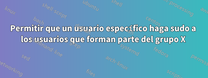 Permitir que un usuario específico haga sudo a los usuarios que forman parte del grupo X