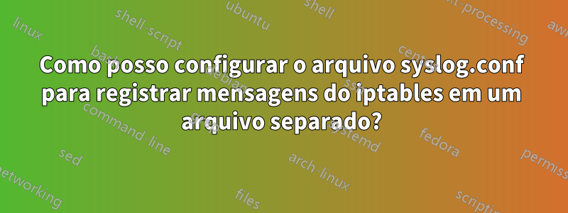 Como posso configurar o arquivo syslog.conf para registrar mensagens do iptables em um arquivo separado?