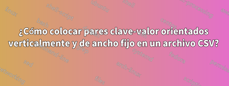 ¿Cómo colocar pares clave-valor orientados verticalmente y de ancho fijo en un archivo CSV?
