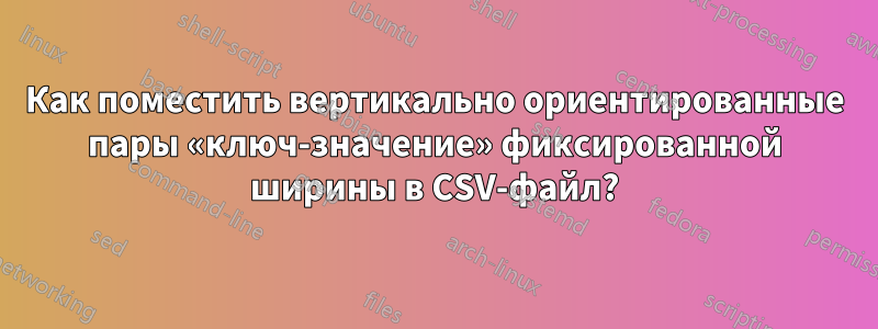 Как поместить вертикально ориентированные пары «ключ-значение» фиксированной ширины в CSV-файл?