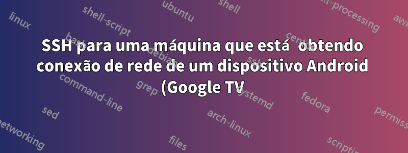 SSH para uma máquina que está obtendo conexão de rede de um dispositivo Android (Google TV)