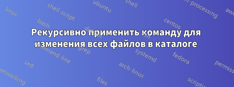 Рекурсивно применить команду для изменения всех файлов в каталоге