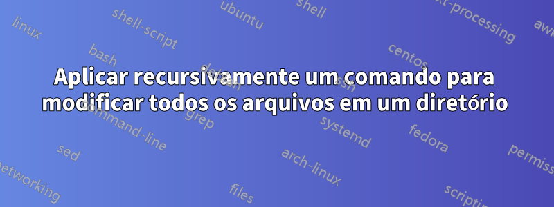 Aplicar recursivamente um comando para modificar todos os arquivos em um diretório