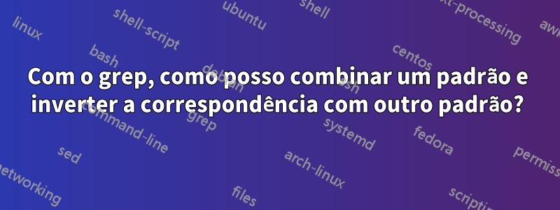 Com o grep, como posso combinar um padrão e inverter a correspondência com outro padrão?