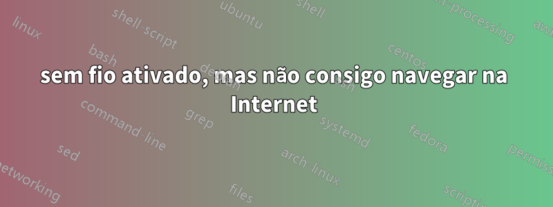 sem fio ativado, mas não consigo navegar na Internet
