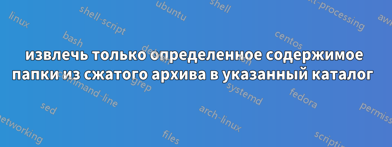 извлечь только определенное содержимое папки из сжатого архива в указанный каталог 