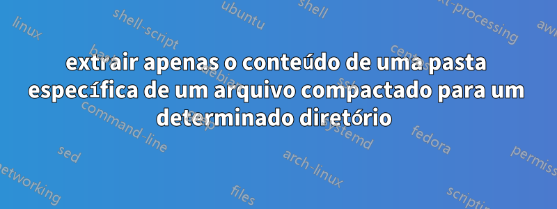 extrair apenas o conteúdo de uma pasta específica de um arquivo compactado para um determinado diretório 
