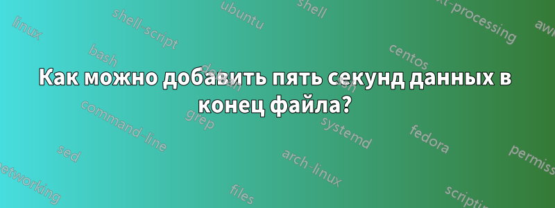 Как можно добавить пять секунд данных в конец файла?