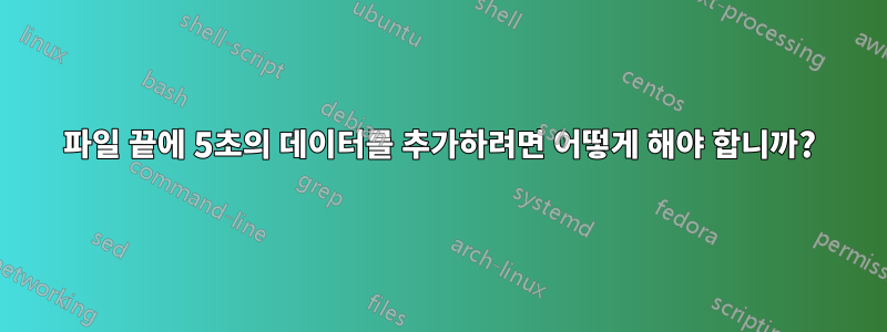 파일 끝에 5초의 데이터를 추가하려면 어떻게 해야 합니까?