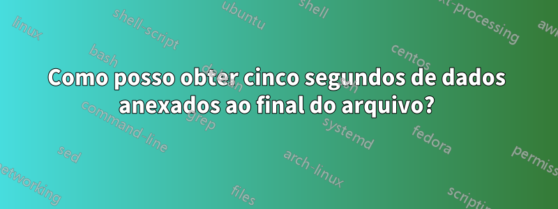 Como posso obter cinco segundos de dados anexados ao final do arquivo?