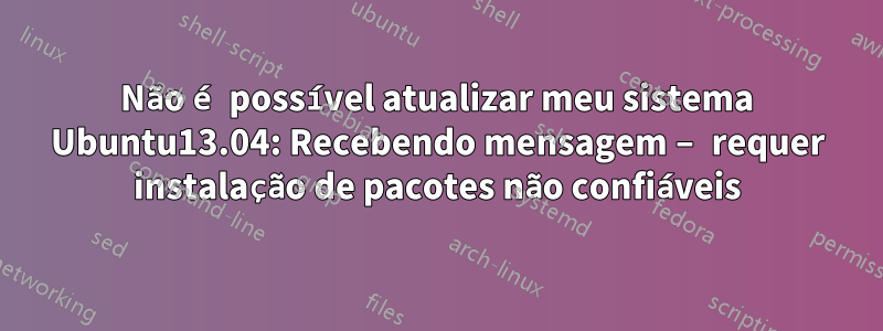 Não é possível atualizar meu sistema Ubuntu13.04: Recebendo mensagem – requer instalação de pacotes não confiáveis