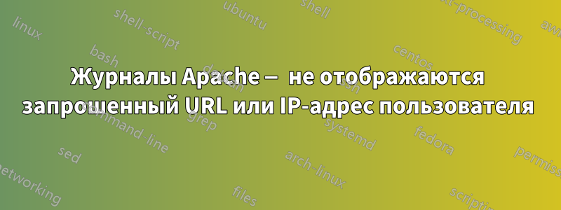 Журналы Apache — не отображаются запрошенный URL или IP-адрес пользователя