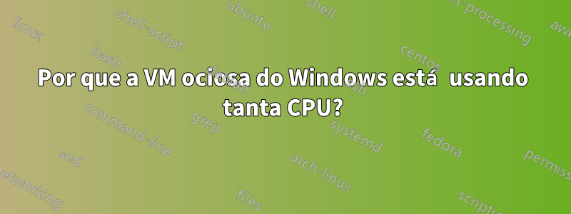 Por que a VM ociosa do Windows está usando tanta CPU?